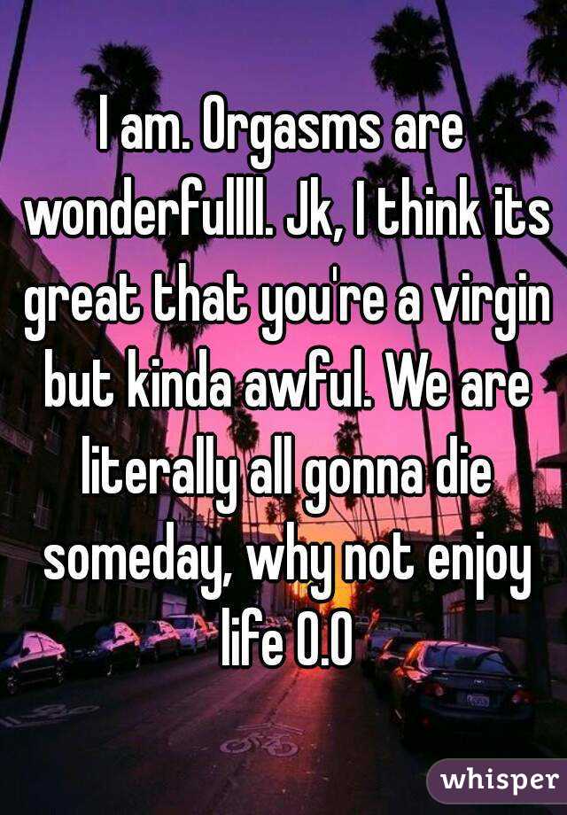 I am. Orgasms are wonderfullll. Jk, I think its great that you're a virgin but kinda awful. We are literally all gonna die someday, why not enjoy life 0.0