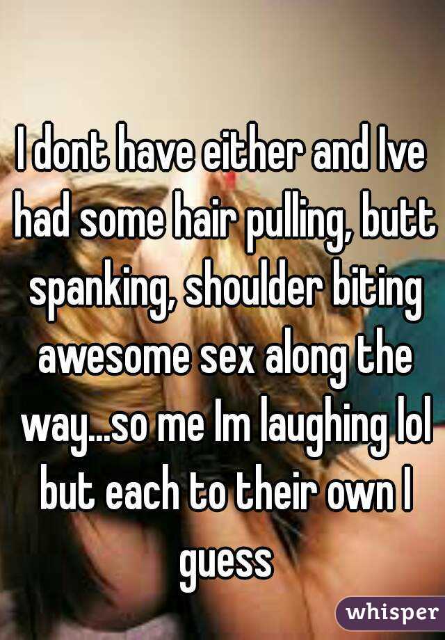 I dont have either and Ive had some hair pulling, butt spanking, shoulder biting awesome sex along the way...so me Im laughing lol but each to their own I guess