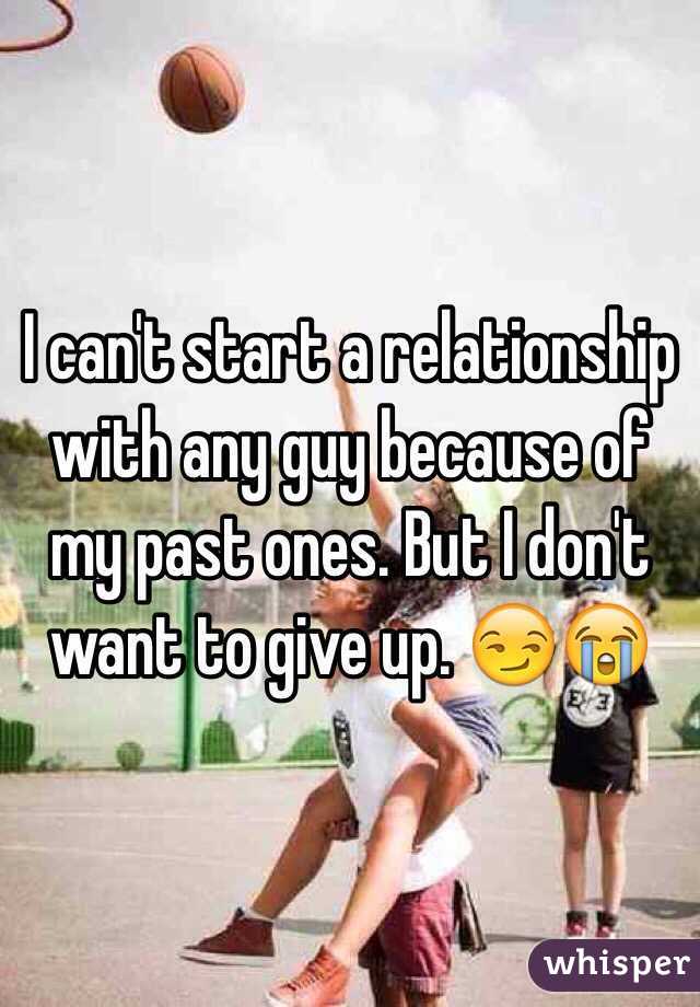 I can't start a relationship with any guy because of my past ones. But I don't want to give up. 😏😭