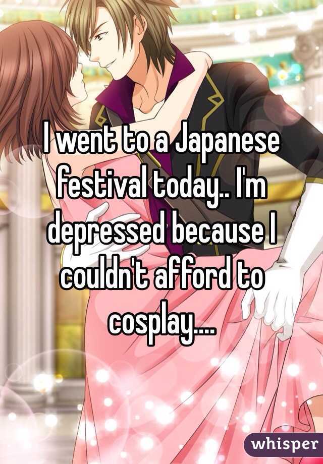 I went to a Japanese festival today.. I'm depressed because I couldn't afford to cosplay.... 