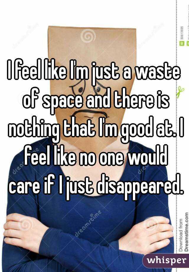 I feel like I'm just a waste of space and there is nothing that I'm good at. I feel like no one would care if I just disappeared.