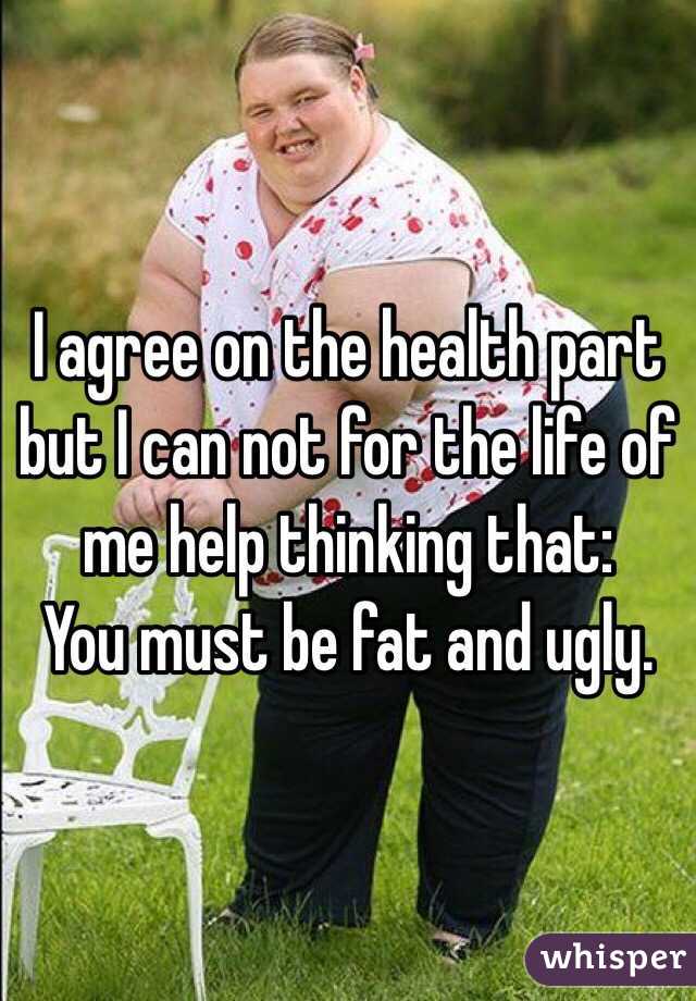 I agree on the health part but I can not for the life of me help thinking that:
You must be fat and ugly. 