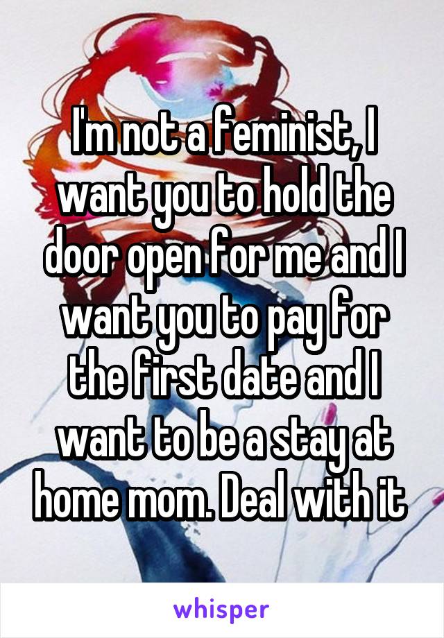 I'm not a feminist, I want you to hold the door open for me and I want you to pay for the first date and I want to be a stay at home mom. Deal with it 