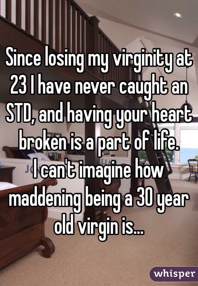 Since losing my virginity at 23 I have never caught an STD, and having your heart broken is a part of life.
I can't imagine how maddening being a 30 year old virgin is...
