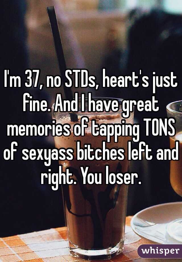 I'm 37, no STDs, heart's just fine. And I have great memories of tapping TONS of sexyass bitches left and right. You loser. 