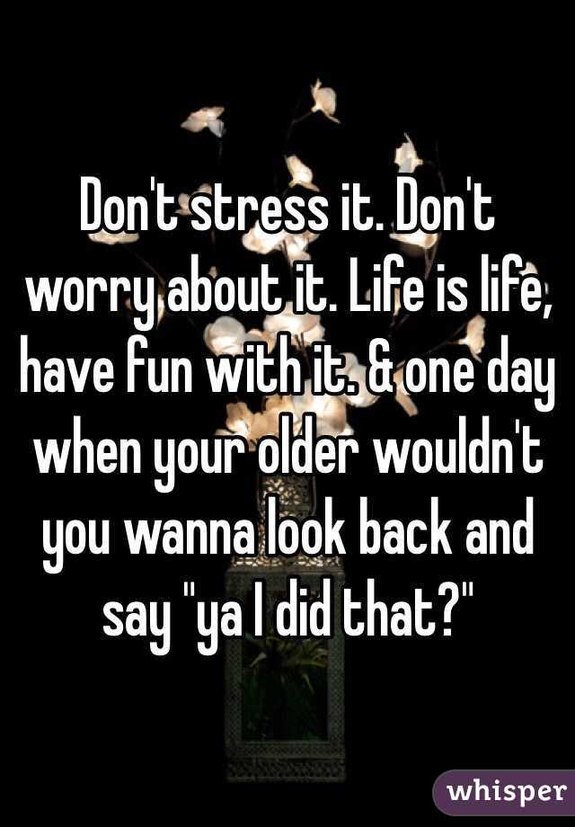 Don't stress it. Don't worry about it. Life is life, have fun with it. & one day when your older wouldn't you wanna look back and say "ya I did that?" 