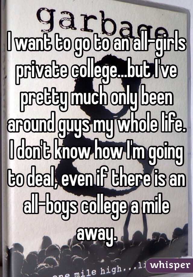 I want to go to an all-girls private college...but I've pretty much only been around guys my whole life. I don't know how I'm going to deal, even if there is an all-boys college a mile away.