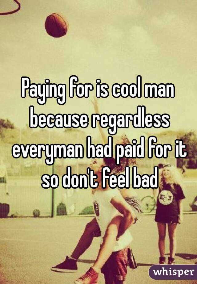 Paying for is cool man because regardless everyman had paid for it so don't feel bad