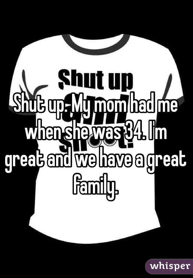 Shut up. My mom had me when she was 34. I'm great and we have a great family.  