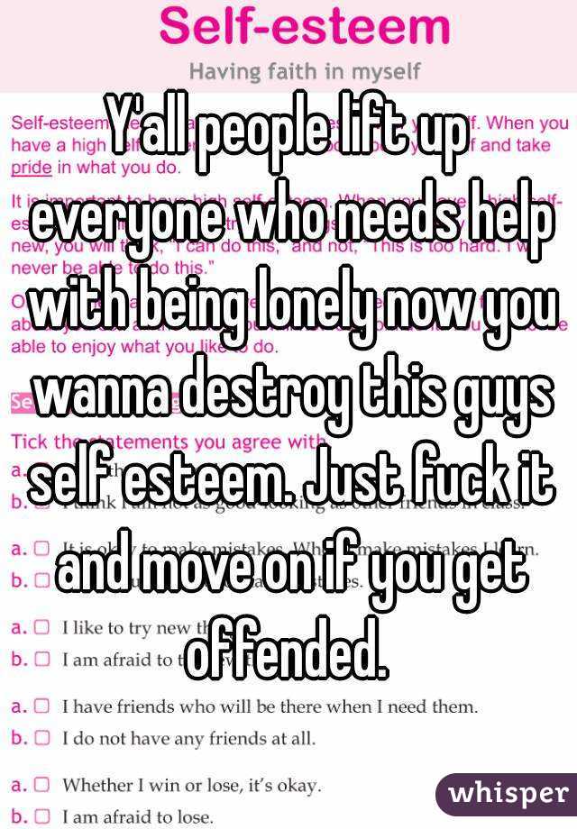 Y'all people lift up everyone who needs help with being lonely now you wanna destroy this guys self esteem. Just fuck it and move on if you get offended. 