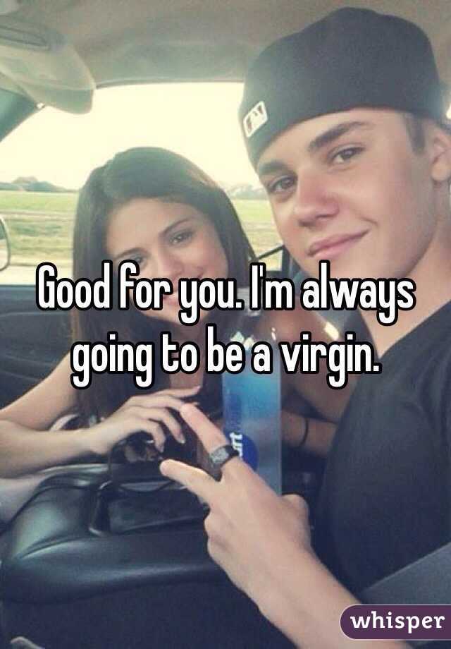 Good for you. I'm always going to be a virgin.