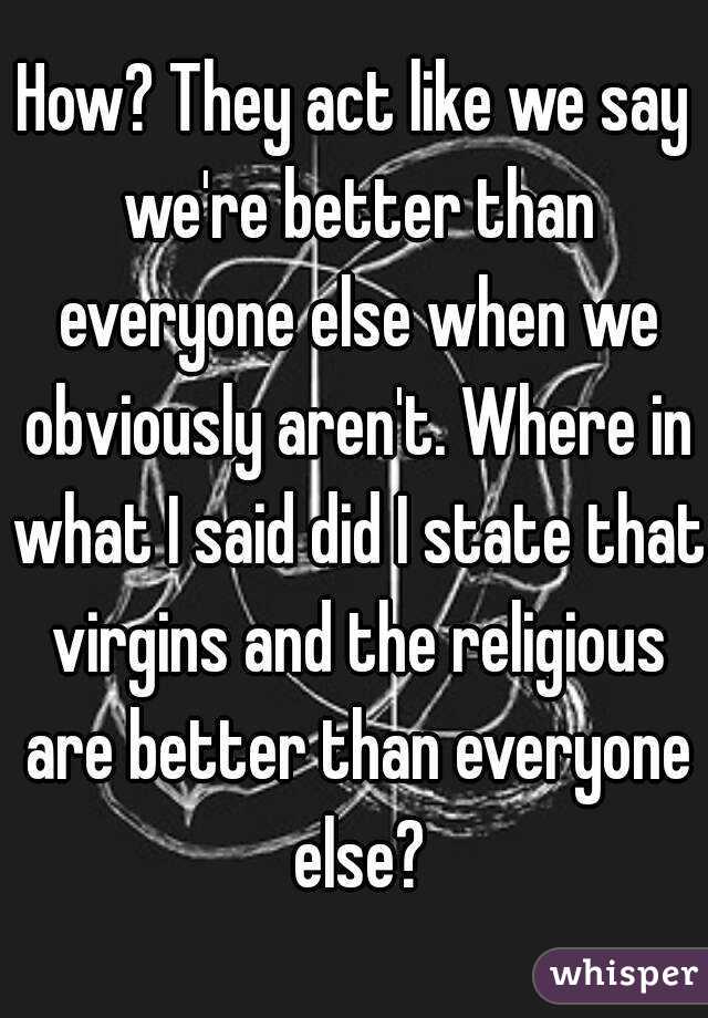 How? They act like we say we're better than everyone else when we obviously aren't. Where in what I said did I state that virgins and the religious are better than everyone else?