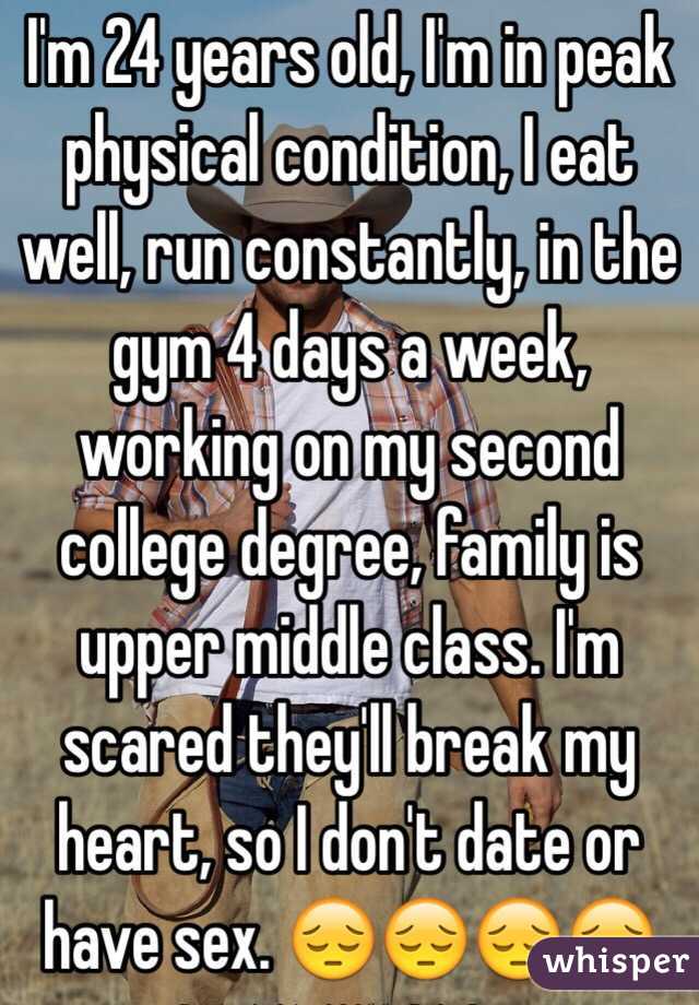 I'm 24 years old, I'm in peak physical condition, I eat well, run constantly, in the gym 4 days a week, working on my second college degree, family is upper middle class. I'm scared they'll break my heart, so I don't date or have sex. 😔😔😔😔