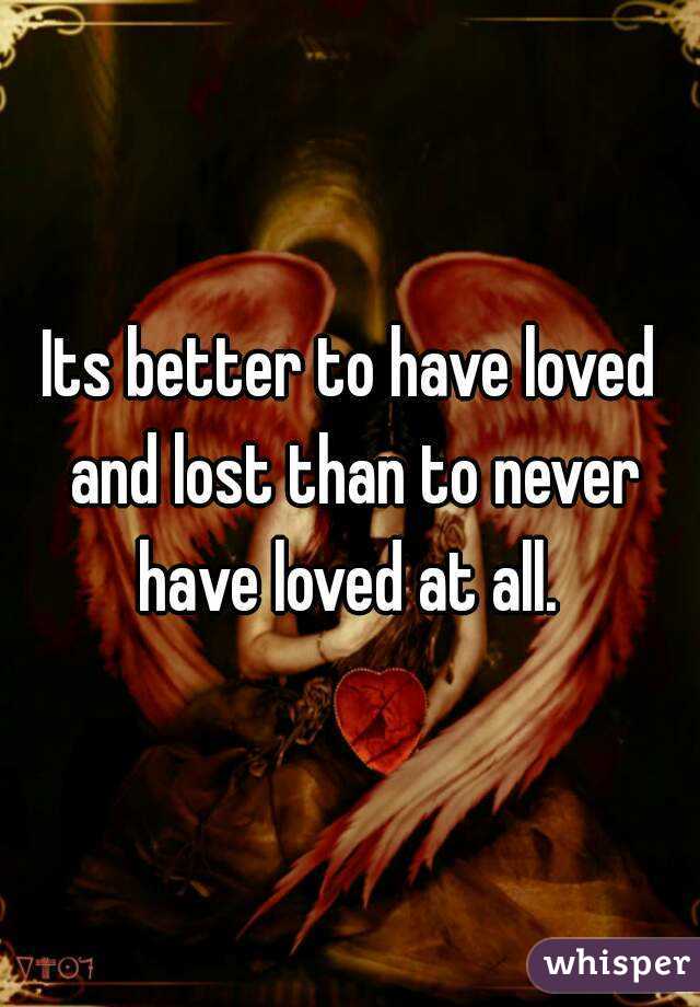 Its better to have loved and lost than to never have loved at all. 