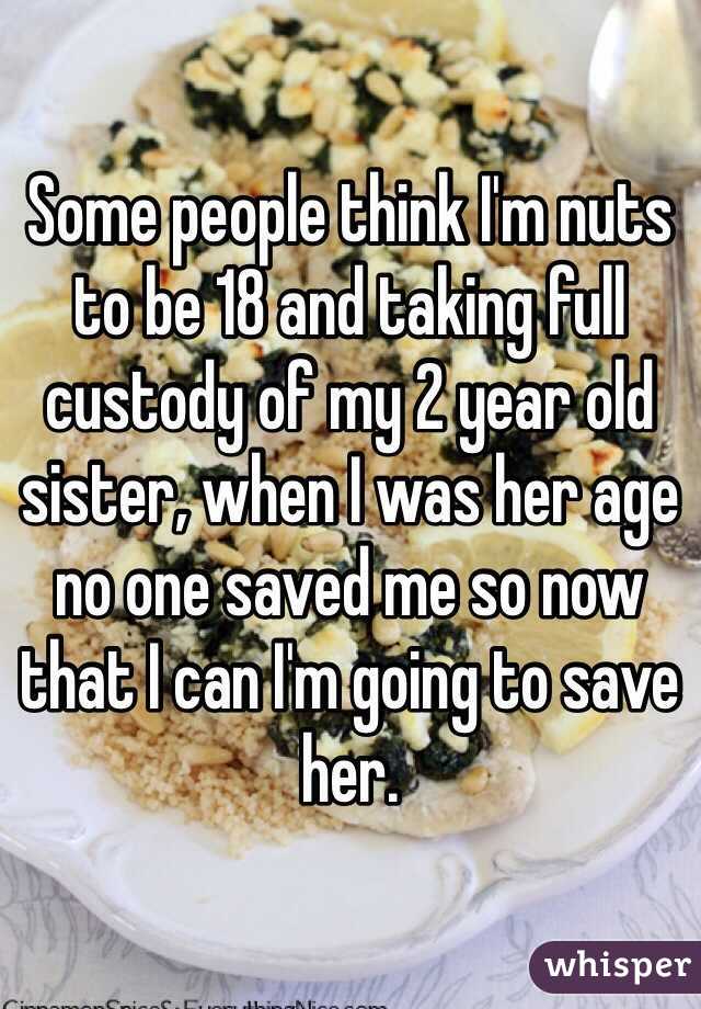 Some people think I'm nuts to be 18 and taking full custody of my 2 year old sister, when I was her age no one saved me so now that I can I'm going to save her. 