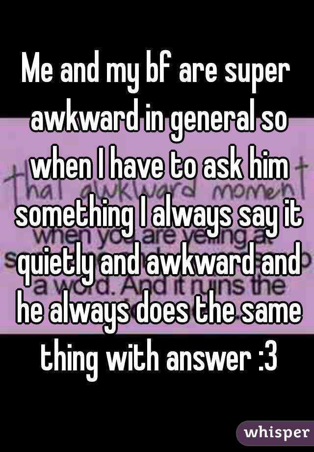 Me and my bf are super awkward in general so when I have to ask him something I always say it quietly and awkward and he always does the same thing with answer :3