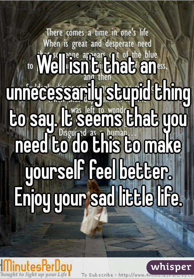 Well isn't that an unnecessarily stupid thing to say. It seems that you need to do this to make yourself feel better. Enjoy your sad little life.