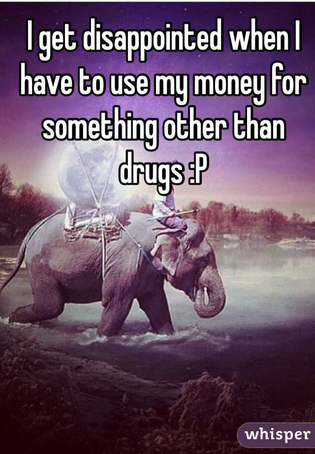 I get disappointed when I have to use my money for something other than drugs :P