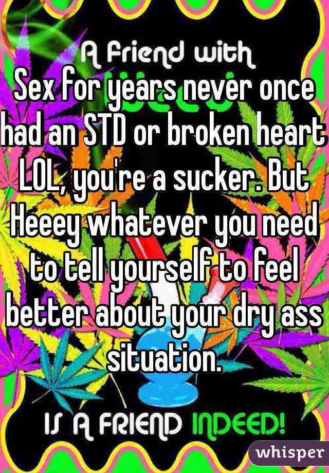Sex for years never once had an STD or broken heart LOL, you're a sucker. But Heeey whatever you need to tell yourself to feel better about your dry ass situation. 