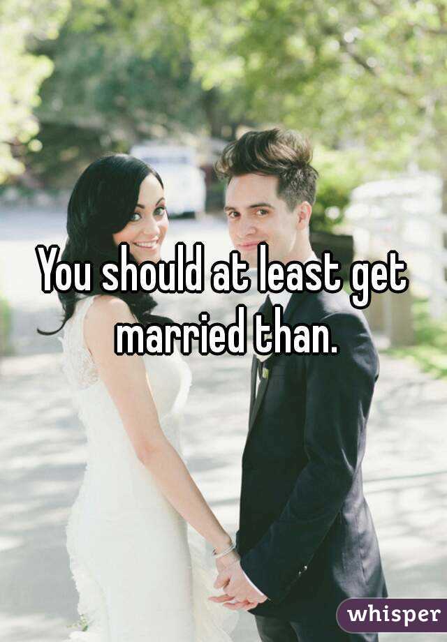 You should at least get married than.