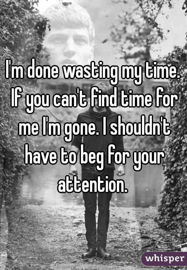 I'm done wasting my time. If you can't find time for me I'm gone. I shouldn't have to beg for your attention. 