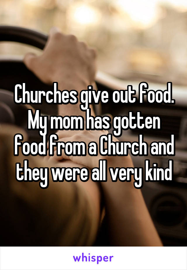 Churches give out food. My mom has gotten food from a Church and they were all very kind