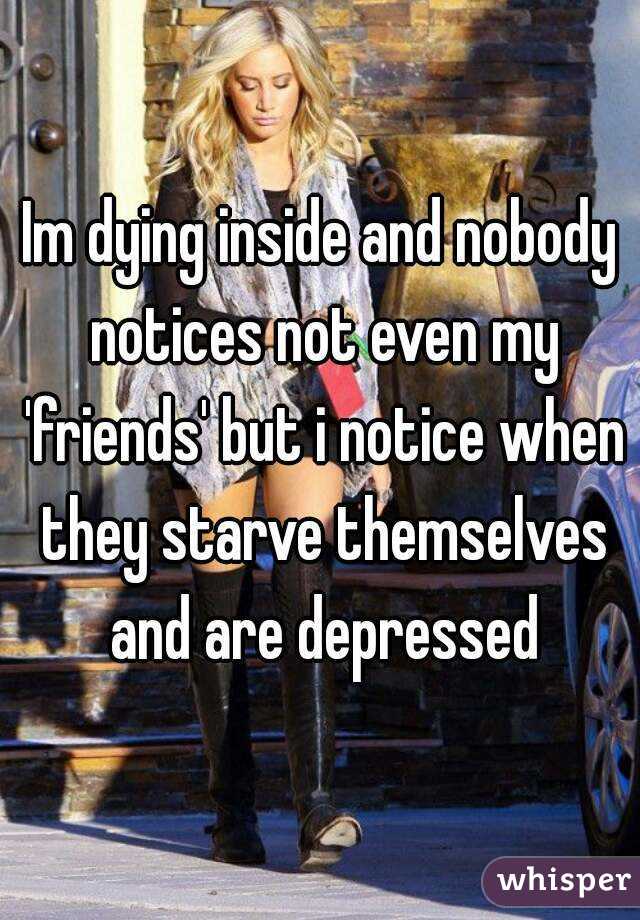 Im dying inside and nobody notices not even my 'friends' but i notice when they starve themselves and are depressed