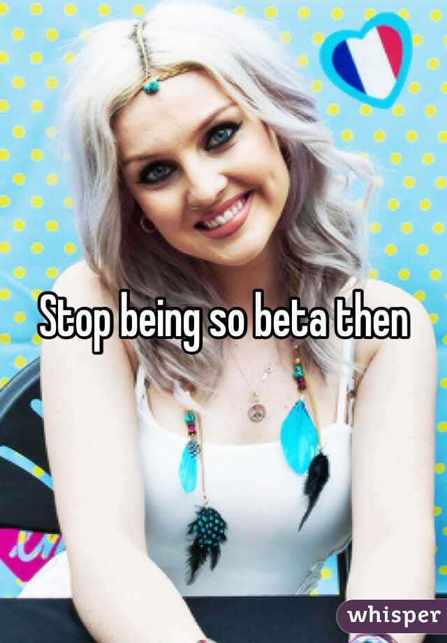Stop being so beta then
