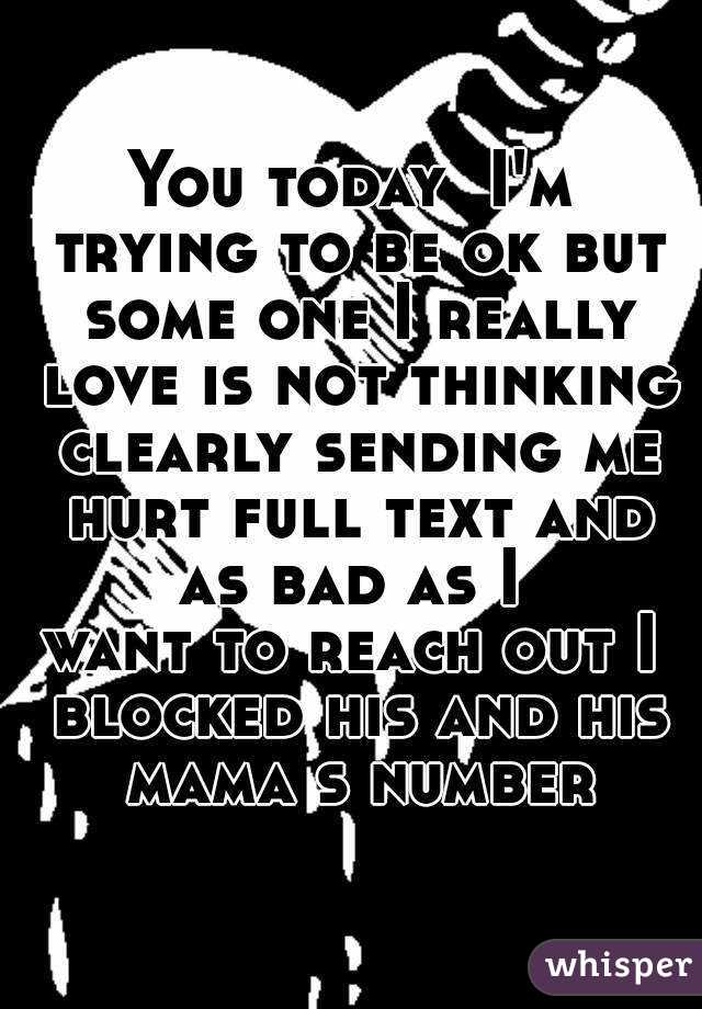 You today  I'm trying to be ok but some one I really love is not thinking clearly sending me hurt full text and as bad as I 
want to reach out I blocked his and his mama s number
