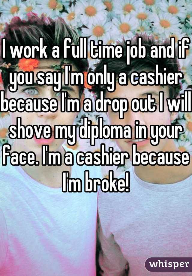 I work a full time job and if you say I'm only a cashier because I'm a drop out I will shove my diploma in your face. I'm a cashier because I'm broke!