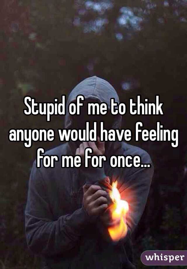 Stupid of me to think anyone would have feeling for me for once...