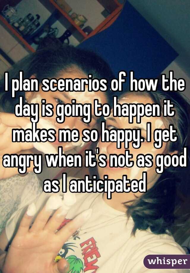I plan scenarios of how the day is going to happen it makes me so happy. I get angry when it's not as good as I anticipated 