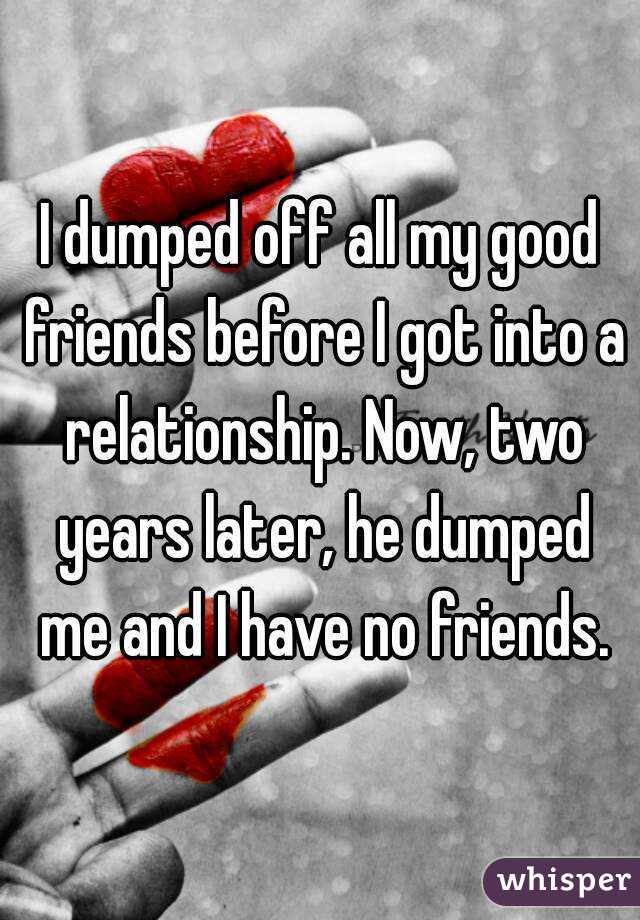 I dumped off all my good friends before I got into a relationship. Now, two years later, he dumped me and I have no friends.
