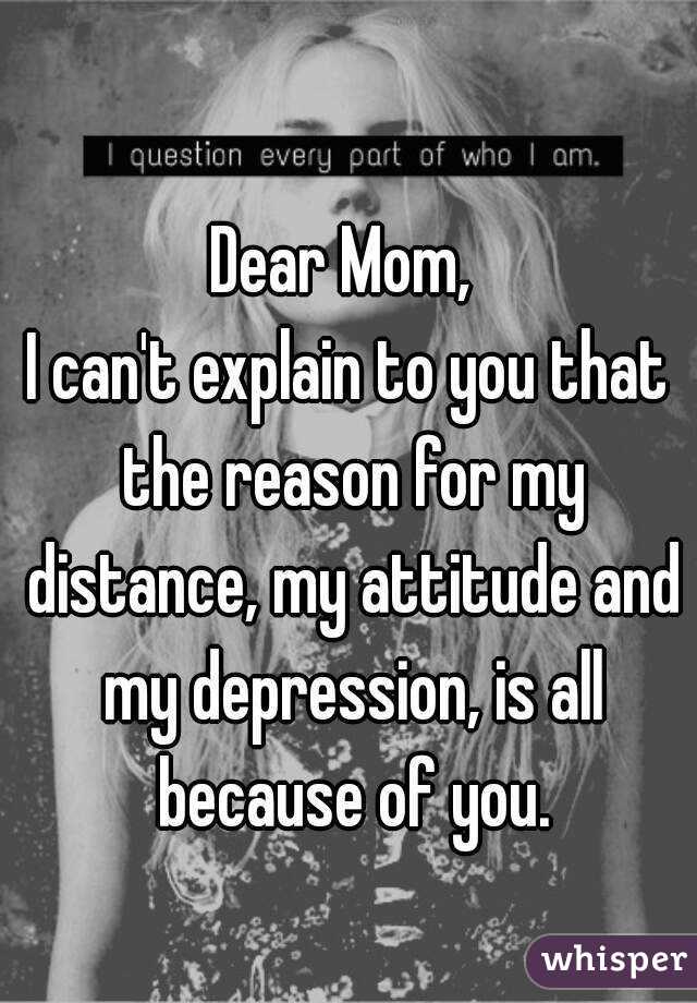 Dear Mom, 
I can't explain to you that the reason for my distance, my attitude and my depression, is all because of you.