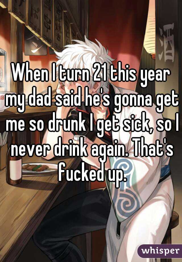 When I turn 21 this year my dad said he's gonna get me so drunk I get sick, so I never drink again. That's fucked up.