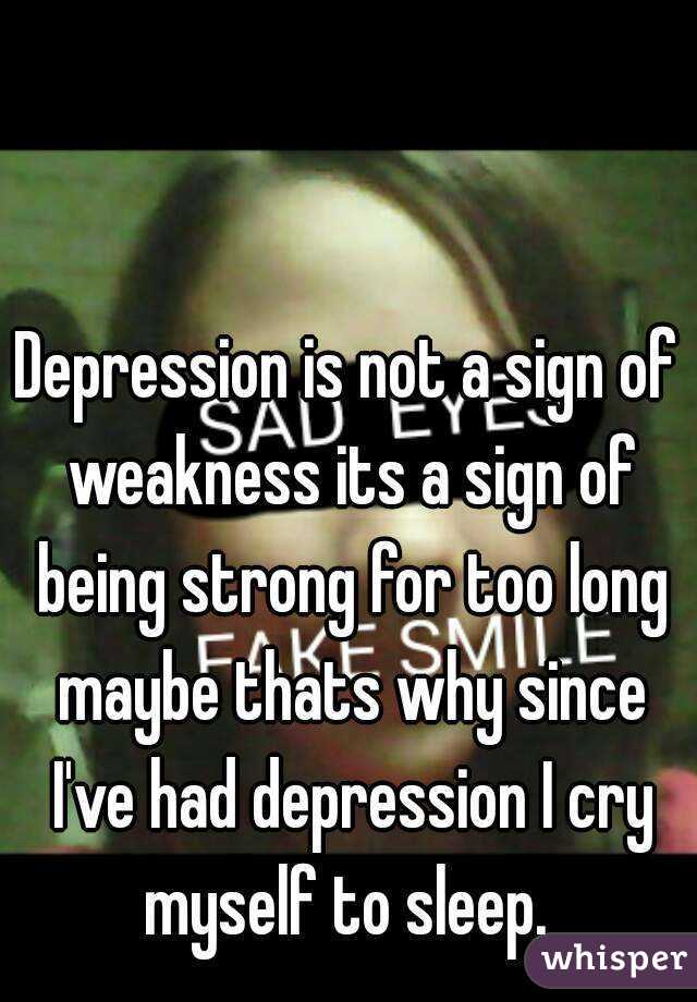 Depression is not a sign of weakness its a sign of being strong for too long maybe thats why since I've had depression I cry myself to sleep. 