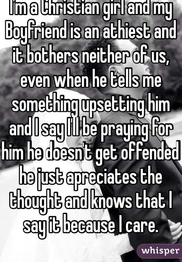 I'm a Christian girl and my Boyfriend is an athiest and it bothers neither of us, even when he tells me something upsetting him and I say I'll be praying for him he doesn't get offended he just apreciates the thought and knows that I say it because I care.