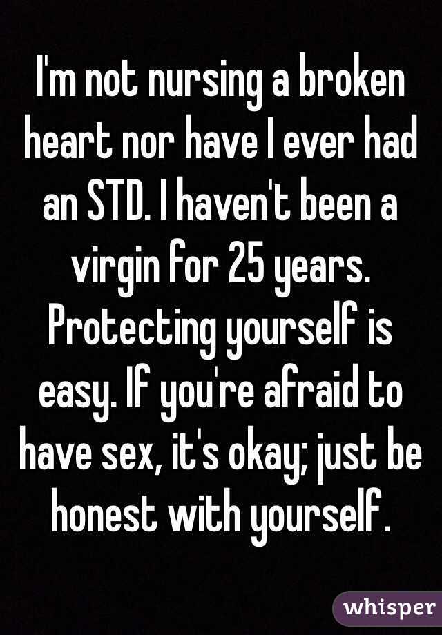 I'm not nursing a broken heart nor have I ever had an STD. I haven't been a virgin for 25 years. Protecting yourself is easy. If you're afraid to have sex, it's okay; just be honest with yourself. 

