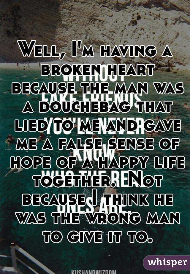 Well, I'm having a broken heart because the man was a douchebag that lied to me and gave me a false sense of hope of a happy life together.  Not because I think he was the wrong man to give it to.