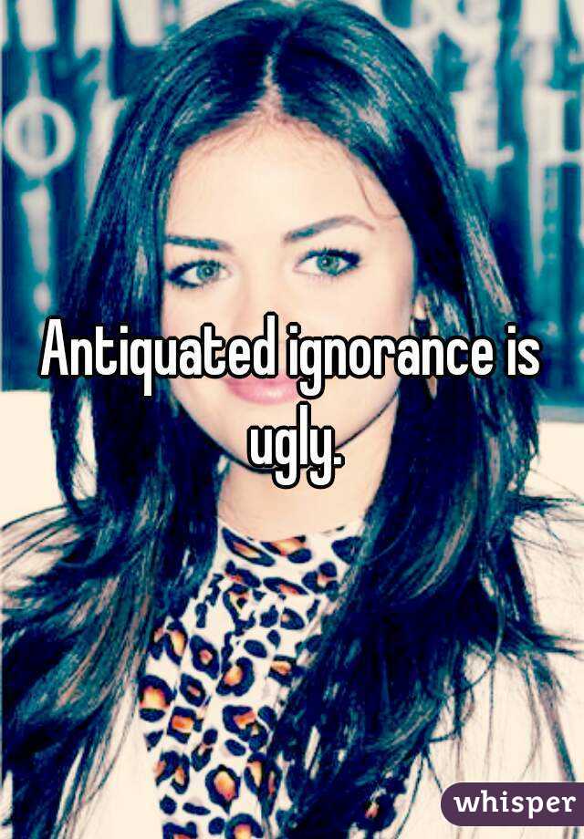 Antiquated ignorance is ugly.