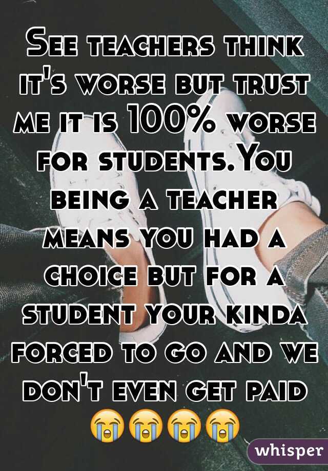 See teachers think it's worse but trust me it is 100% worse for students.You being a teacher means you had a choice but for a student your kinda forced to go and we don't even get paid 😭😭😭😭