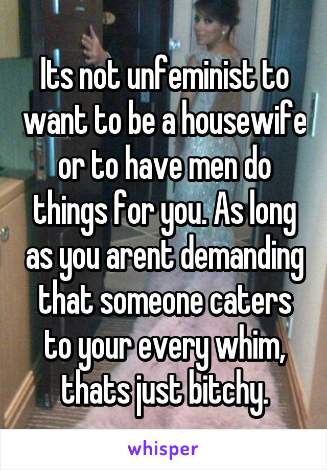 Its not unfeminist to want to be a housewife or to have men do things for you. As long as you arent demanding that someone caters to your every whim, thats just bitchy.