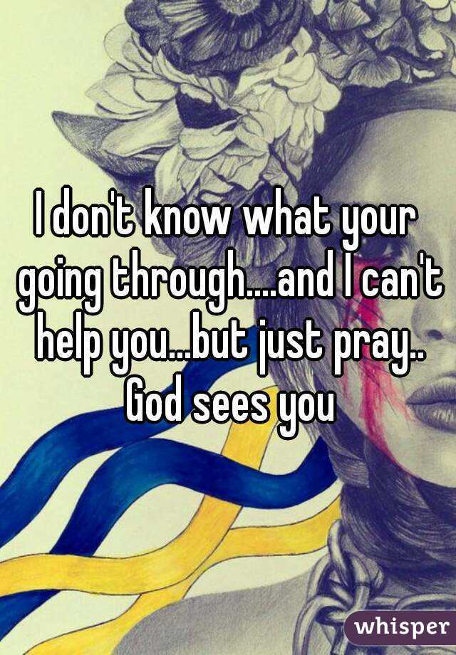 I don't know what your going through....and I can't help you...but just pray.. God sees you