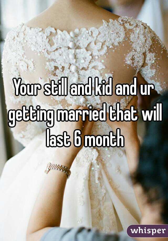 Your still and kid and ur getting married that will last 6 month