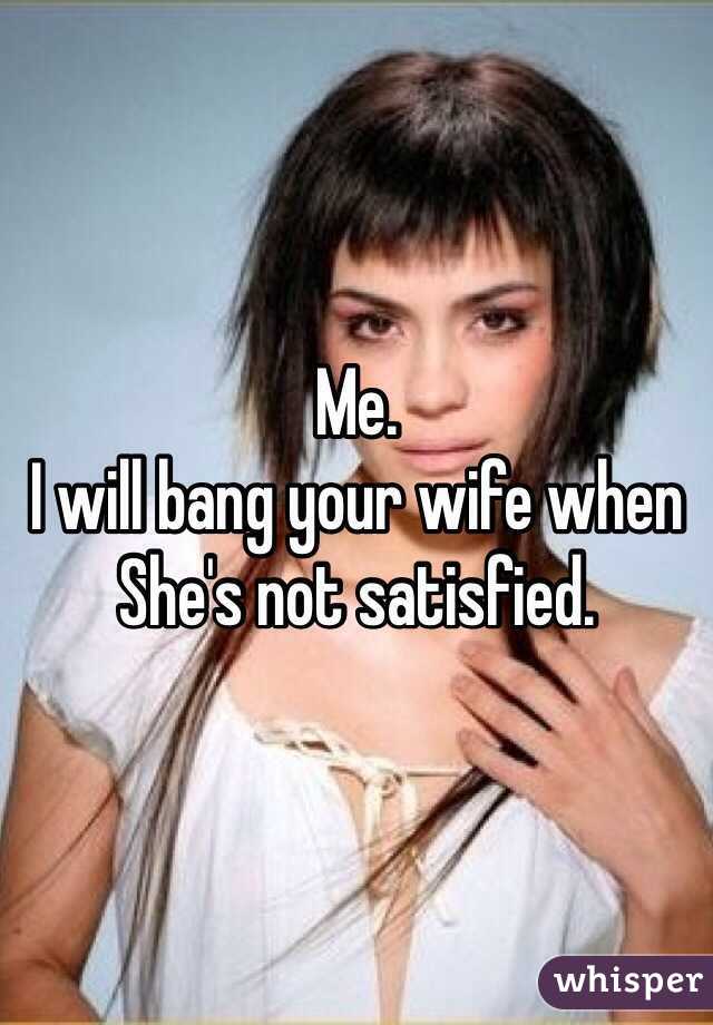Me.
I will bang your wife when
She's not satisfied.