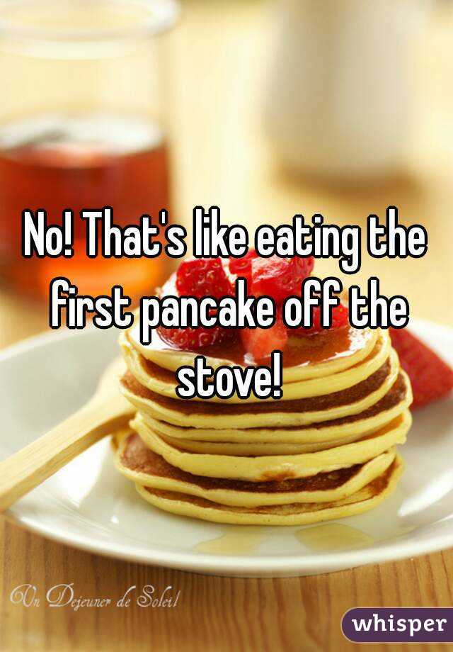 No! That's like eating the first pancake off the stove!