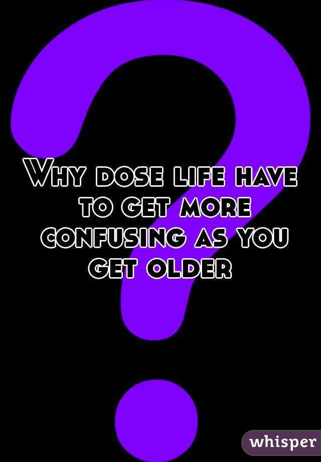Why dose life have to get more confusing as you get older 
