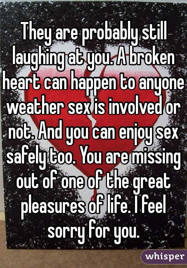 They are probably still laughing at you. A broken heart can happen to anyone weather sex is involved or not. And you can enjoy sex safely too. You are missing out of one of the great pleasures of life. I feel sorry for you. 