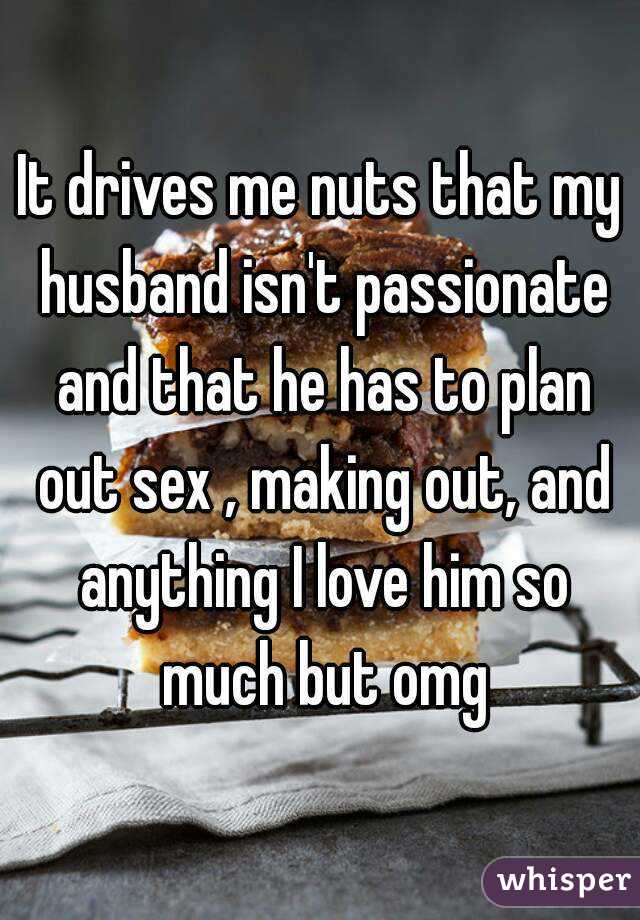 It drives me nuts that my husband isn't passionate and that he has to plan out sex , making out, and anything I love him so much but omg