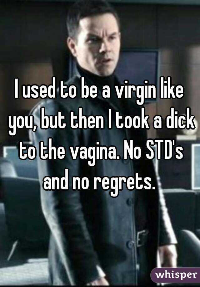 I used to be a virgin like you, but then I took a dick to the vagina. No STD's and no regrets. 